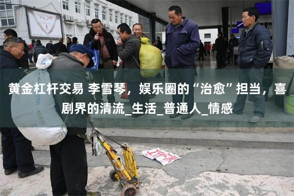 黄金杠杆交易 李雪琴，娱乐圈的“治愈”担当，喜剧界的清流_生活_普通人_情感