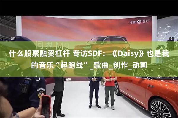 什么股票融资杠杆 专访SDF：《Daisy》也是我的音乐“起跑线”_歌曲_创作_动画