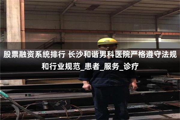 股票融资系统排行 长沙和谐男科医院严格遵守法规和行业规范_患者_服务_诊疗