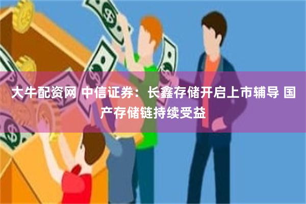 大牛配资网 中信证券：长鑫存储开启上市辅导 国产存储链持续受益