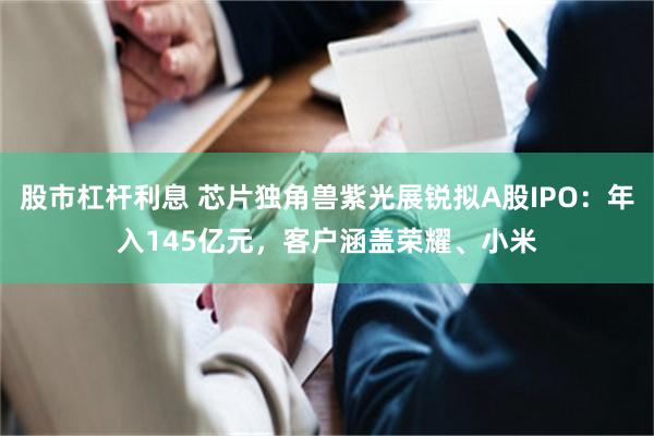 股市杠杆利息 芯片独角兽紫光展锐拟A股IPO：年入145亿元，客户涵盖荣耀、小米
