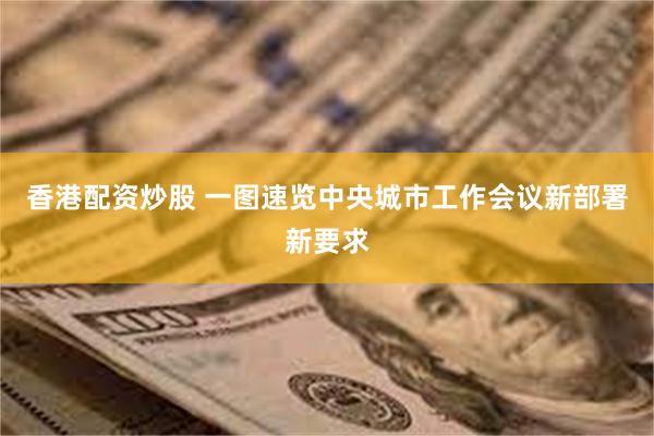 香港配资炒股 一图速览中央城市工作会议新部署新要求