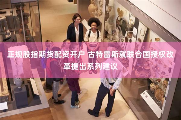 正规股指期货配资开户 古特雷斯就联合国授权改革提出系列建议