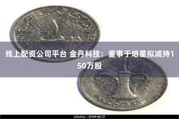 线上配资公司平台 金丹科技：董事于培星拟减持150万股