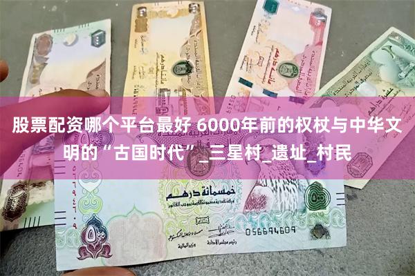 股票配资哪个平台最好 6000年前的权杖与中华文明的“古国时代”_三星村_遗址_村民
