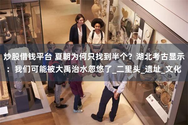 炒股借钱平台 夏朝为何只找到半个？湖北考古显示：我们可能被大禹治水忽悠了_二里头_遗址_文化