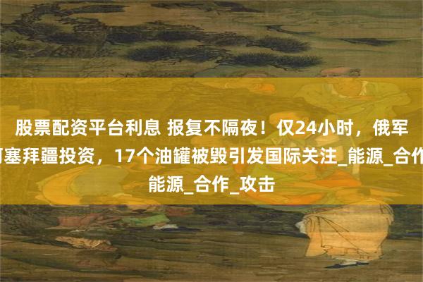 股票配资平台利息 报复不隔夜！仅24小时，俄军炸碎阿塞拜疆投资，17个油罐被毁引发国际关注_能源_合作_攻击