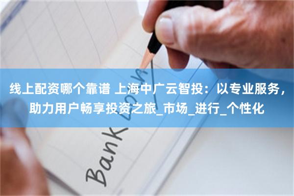 线上配资哪个靠谱 上海中广云智投：以专业服务，助力用户畅享投资之旅_市场_进行_个性化