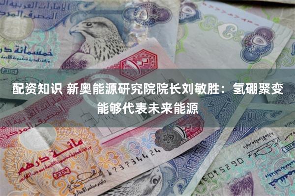 配资知识 新奥能源研究院院长刘敏胜：氢硼聚变能够代表未来能源