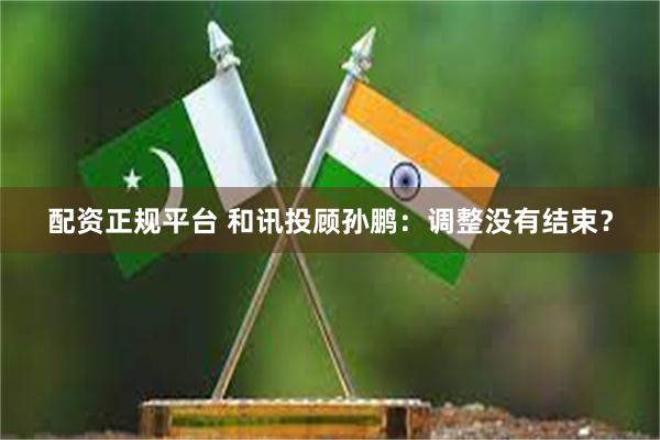 配资正规平台 和讯投顾孙鹏:调整没有结束?