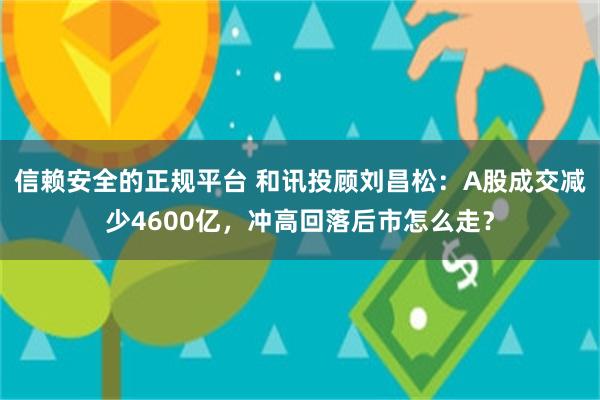 信赖安全的正规平台 和讯投顾刘昌松:A股成交减少4600亿,冲高回落后市怎么走?