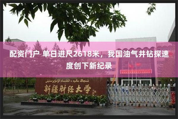 配资门户 单日进尺2618米，我国油气井钻探速度创下新纪录