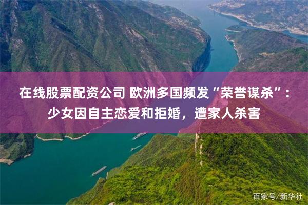 在线股票配资公司 欧洲多国频发“荣誉谋杀”:少女因自主恋爱和拒婚,遭家人杀害