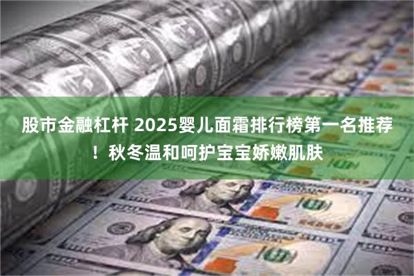 股市金融杠杆 2025婴儿面霜排行榜第一名推荐！秋冬温和呵护宝宝娇嫩肌肤
