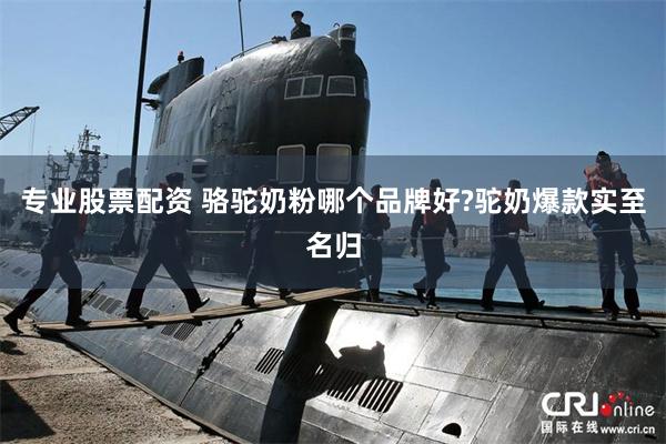 专业股票配资 骆驼奶粉哪个品牌好?驼奶爆款实至名归