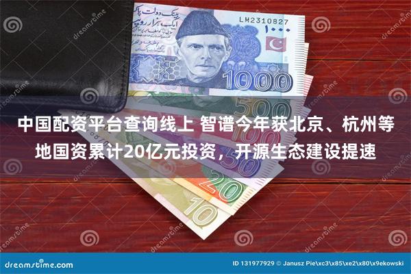 中国配资平台查询线上 智谱今年获北京、杭州等地国资累计20亿元投资，开源生态建设提速